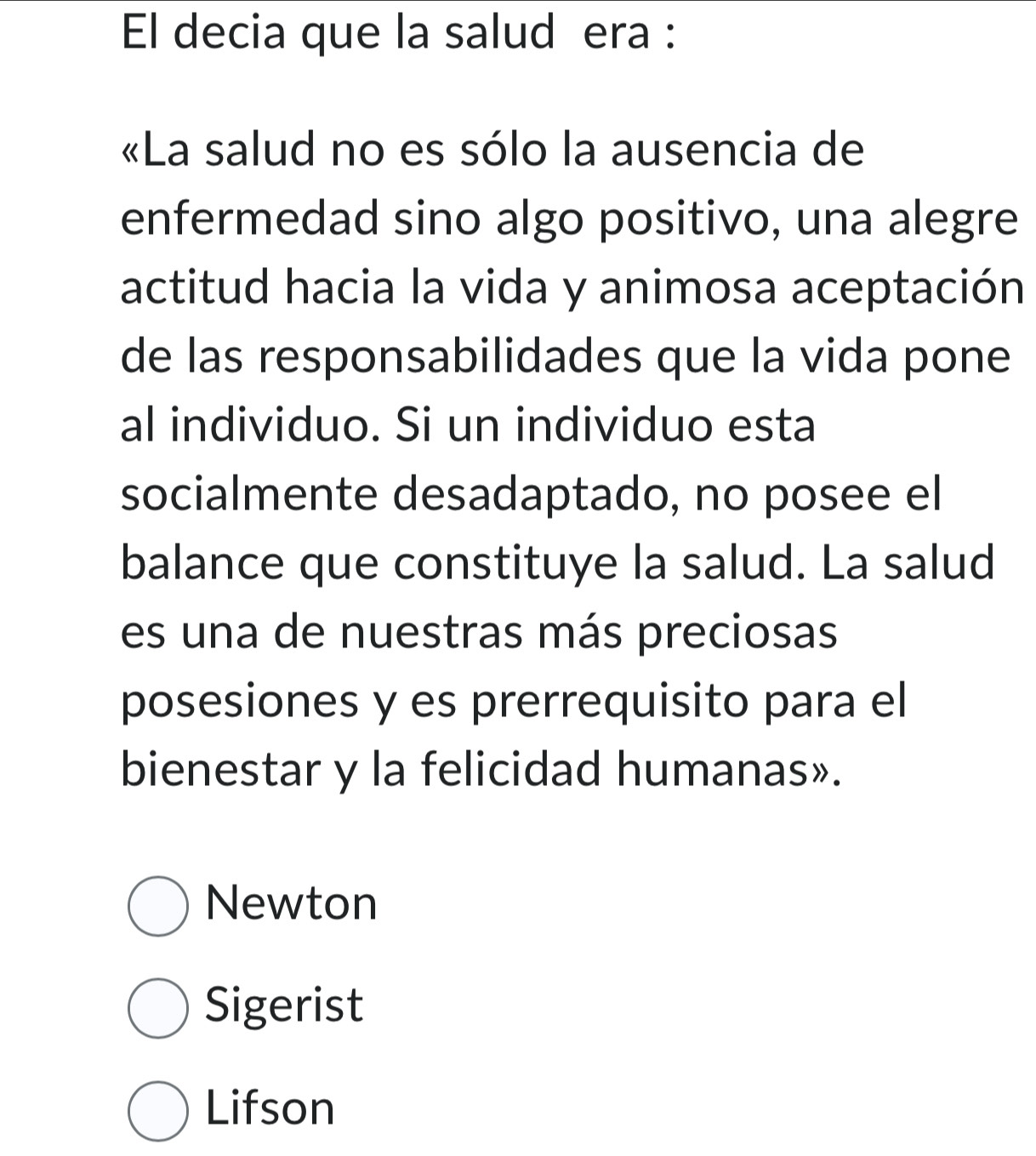 El decia que la salud era :
«La salud no es sólo la ausencia de
enfermedad sino algo positivo, una alegre
actitud hacia la vida y animosa aceptación
de las responsabilidades que la vida pone
al individuo. Si un individuo esta
socialmente desadaptado, no posee el
balance que constituye la salud. La salud
es una de nuestras más preciosas
posesiones y es prerrequisito para el
bienestar y la felicidad humanas».
Newton
Sigerist
Lifson