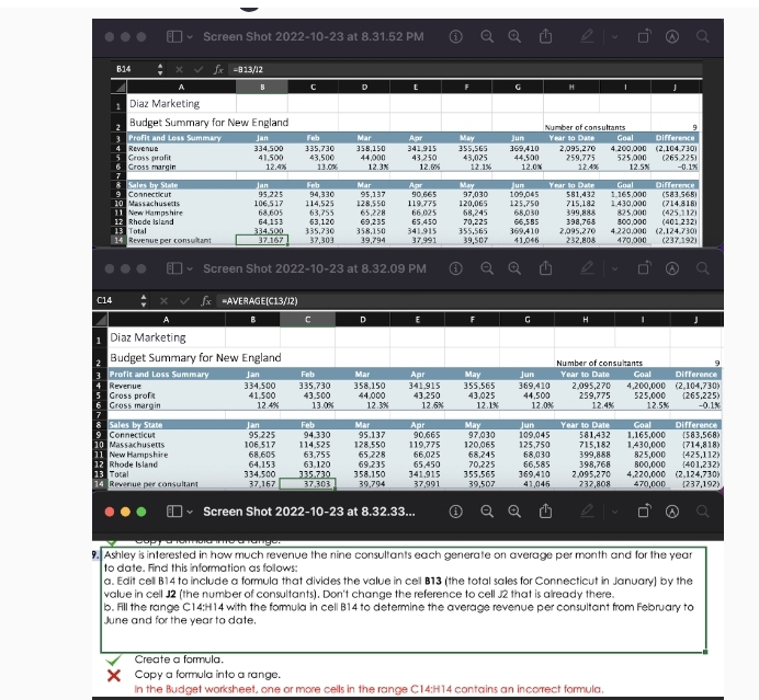 Screen Shot 2022-10 -23 at 8.31.52 PM
B14 =813/l2
Screen Shot 2022-10-23 at 8.32.09 PM 
C14 
Screen Shot 2022-10 -23 at 8.32.3 3... 
.Ashley is interested in how much revenue the nine consultants each generate on average per month and for the year
to date. Find this information as follows: 
a. Edit cell B14 to include a formula that divides the value in cell B13 (the total sales for Connecticut in January) by the 
value in cell J2 (the number of consultants). Don't change the reference to cell J2 that is already there. 
b. Fill the range C14: H14 with the formula in cell B14 to determine the average revenue per consultant from February to 
June and for the year to date. 
Create a formula. 
Copy a formula into a range. 
In the Budget worksheet, one or more cells in the range C14:H14 contains an incorrect formula.