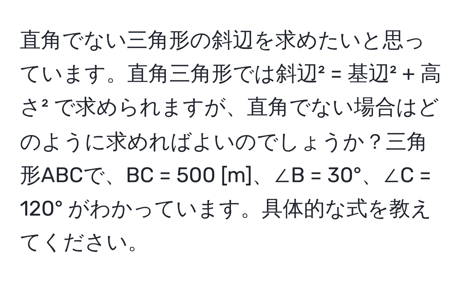 直角でない三角形の斜辺を求めたいと思っています。直角三角形では斜辺² = 基辺² + 高さ² で求められますが、直角でない場合はどのように求めればよいのでしょうか？三角形ABCで、BC = 500 [m]、∠B = 30°、∠C = 120° がわかっています。具体的な式を教えてください。