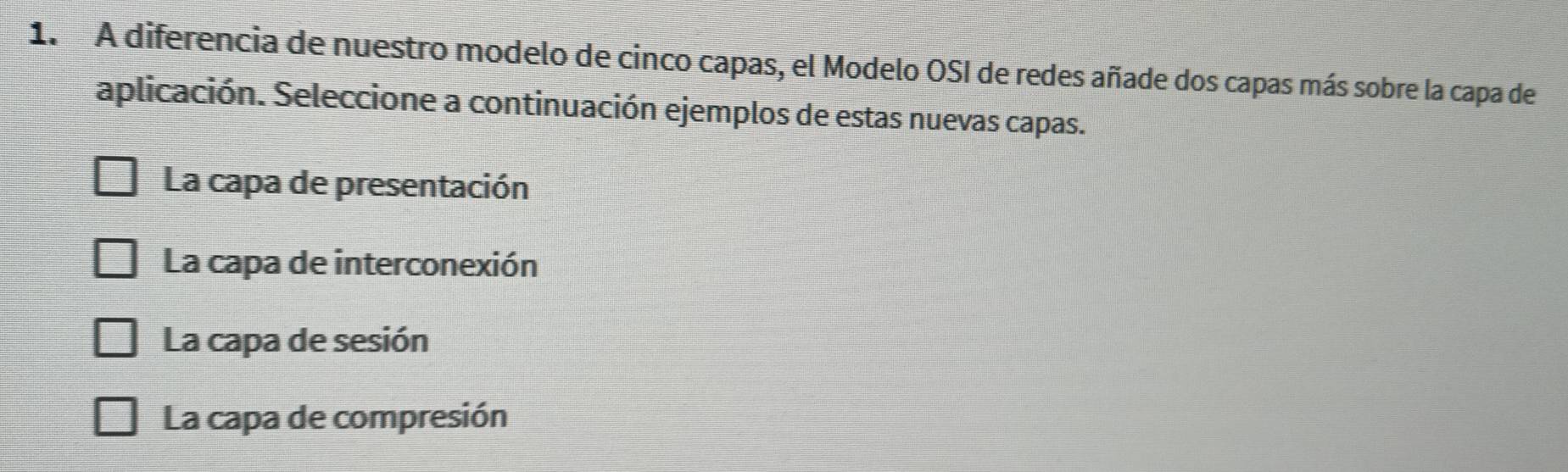 A diferencia de nuestro modelo de cinco capas, el Modelo OSI de redes añade dos capas más sobre la capa de
aplicación. Seleccione a continuación ejemplos de estas nuevas capas.
La capa de presentación
La capa de interconexión
La capa de sesión
La capa de compresión