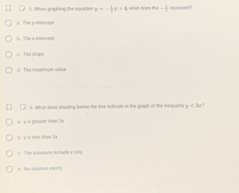 When graphing the equation y=- 1/2 x+4 what does the - 1/2  represent?
a. The y-intercept
b. The x-intercept
c. The slope
d. The maximum value
6. What does shading below the line indicate in the graph of the inequality y<3x</tex>
a. y is greater than 3x
b. y is less than 3x
c. The solutions include x only
d. No solution exists