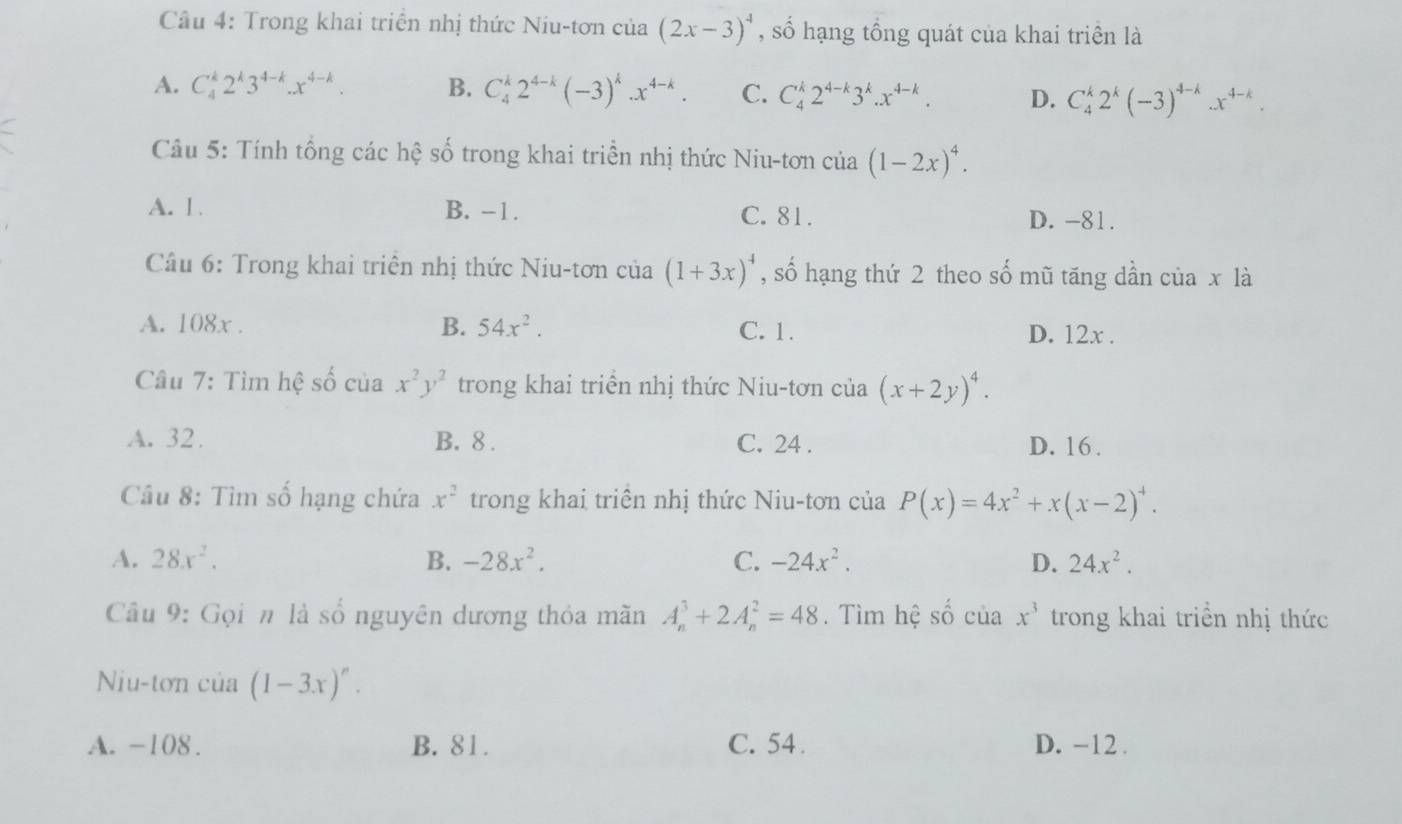 Trong khai triển nhị thức Niu-tơn của (2x-3)^4 , số hạng tổng quát của khai triên là
A. C_4^(k2^k)3^(4-k).x^(4-k). B. C_4^(k2^4-k)(-3)^k.x^(4-k). C. C_4^(k2^4-k)3^k.x^(4-k). D. C_4^(k2^k)(-3)^4-k.x^(4-k).
Câu 5: Tính tổng các hệ số trong khai triển nhị thức Niu-tơn của (1-2x)^4.
A. 1. B. -1. C. 81. D. -81.
Câu 6: Trong khai triên nhị thức Niu-tơn của (1+3x)^4 , số hạng thứ 2 theo số mũ tăng dần của x là
A. 108x . B. 54x^2. C. 1. D. 12x .
Câu 7: Tìm hệ số của x^2y^2 trong khai triển nhị thức Niu-tơn của (x+2y)^4.
A. 32. B. 8 . C. 24 . D. 16 .
Câu 8: Tìm số hạng chứa x^2 trong khai triển nhị thức Niu-tơn của P(x)=4x^2+x(x-2)^4.
A. 28x^2. B. -28x^2. C. -24x^2. D. 24x^2.
Câu 9: Gọi n là số nguyên dương thỏa mãn A_n^(3+2A_n^2=48. Tìm hệ Shat O) của x^3 trong khai triển nhị thức
Niu-tơn của (1-3x)^n.
A. -108. B. 81. C. 54 . D. -12.