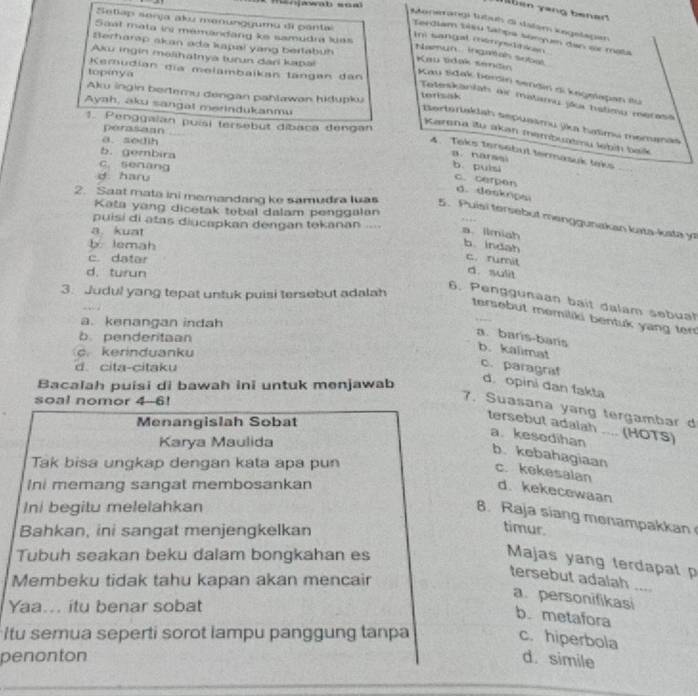 mnjawab soa
T  b  en yang bener
Setlap senja aku menungguma di pantal
Monerangi tutuh di dalam kegelagan
Saat mata in memandang ke samudra kas
Terdiam bisu tahpa somyum dan or mata
Im sangal memdtian 
Serharap akan ada kapal yang bertabuh Kau tidak sendin
h aeun   inga als sobas .
Aku ingin malihatnya turun dari kapal
Kemudian dĩa melambaikan tängan dan
topinya
Kau Sdak berdin sendin di kegmiapan iu
Aku ingin bertemu dengan pahlawan hidupku torisak
Toteskanlah air matamu jã hstimu merasa
Ayah, aku sangal merindukanmu
1. Penggaian puísi tersebut díbaca dengan
Bertertakdah sepuasmu jika haïmu memanas
perasean
Karena itu akən membuatmu lebíḥ baik
a. sedih
4. Taks tersebut termäsuk taks
b. gembira
B. narssi b. puìsi
C. senang
d haru
c. cerpen d. deskripsi
Kata yang dicetak tebal dalam penggalan
2. Saat mata ini memandang ke samudra luas 5. Puisi tersebut menggunakan kuta-kata y
puisi di atas diucapkan dengan tekanan ...
a kuat a ilmiah
b lemah
b.indah
c. datar c. rumit
d. turun
d. sulit
3. Judul yang tepat untuk puisi tersebut adalah
6. Penggunaan bait dalam sebuat
tersebut memiliki bentuk yang ter
a. kenangan indah
b. penderitaan
a. barís-bans b. kalimat
c. kerinduanku
d. cita-citaku
c. paragraf d. opini dan fakta
Bacalah puisi di bawah ini untuk menjawab
soal nomor 4-6!
7. Suasana yang tergambar d
Menangislah Sobat
tersebut adalah .... (HOTS)
Karya Maulida
a. kesedihan b. kebahagiaan
Tak bisa ungkap dengan kata apa pun
c. kekesalan d. kekecewaan
Ini memang sangat membosankan
Ini begitu melelahkan
6. Raja siang menampakkan
Bahkan, ini sangat menjengkelkan
timur.
Tubuh seakan beku dalam bongkahan es
Majas yang terdapat p
Membeku tidak tahu kapan akan mencair
tersebut adalah ....
a. personifikasi
Yaa... itu benar sobat
b. metafora
Itu semua seperti sorot lampu panggung tanpa
c. hiperbola
penonton d. simile