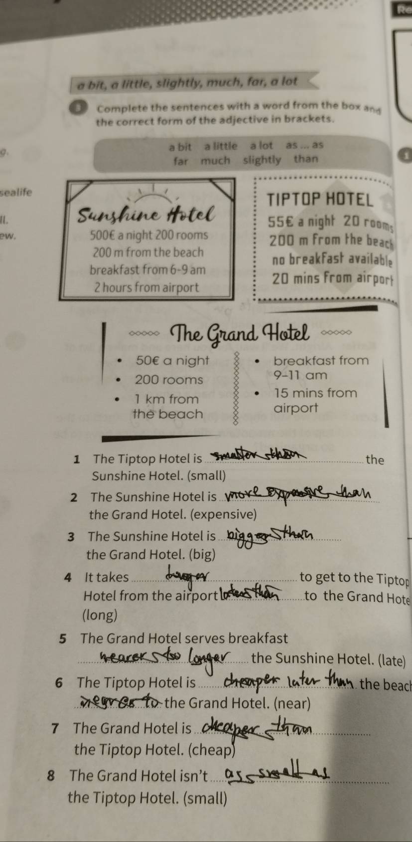 a bit, a little, slightly, much, far, a lot 
B Complete the sentences with a word from the box and 
the correct form of the adjective in brackets. 
a bit a little a lot as ... as 
a. 
far much slightly than 
sealife 
TIPTOP HOTEL 
I.
55€ a night 20 room; 
ew. 500€ a night 200 rooms 200 m from the beack
200 m from the beach 
no breakfast available 
breakfast from 6-9 am
2 hours from airport
20 mins from airpor 
~~ The Grand Hotel ~∞
50 € a night breakfast from
200 rooms 
9-11 am
1 km from
15 mins from 
the beach 
airport 
1 The Tiptop Hotel is _the 
Sunshine Hotel. (small) 
2 The Sunshine Hotel is_ 
the Grand Hotel. (expensive) 
3 The Sunshine Hotel is_ 
the Grand Hotel. (big) 
4 It takes_ to get to the Tiptop 
Hotel from the airport . _to the Grand Hote 
(long) 
5 The Grand Hotel serves breakfast 
_the Sunshine Hotel. (late) 
6 The Tiptop Hotel is_ the beach 
the Grand Hotel. (near) 
7 The Grand Hotel is_ 
the Tiptop Hotel. (cheap) 
8 The Grand Hotel isn’t_ 
the Tiptop Hotel. (small)