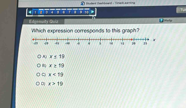 Student Dashboard - Time4Learning
1 2 3 4 5 6 7 8 9 10
TU
Edgenuity Quiz 7Help
Which expression corresponds to this graph?
A) x≤ 19
B) x≥ 19
C) x<19</tex>
D) x>19