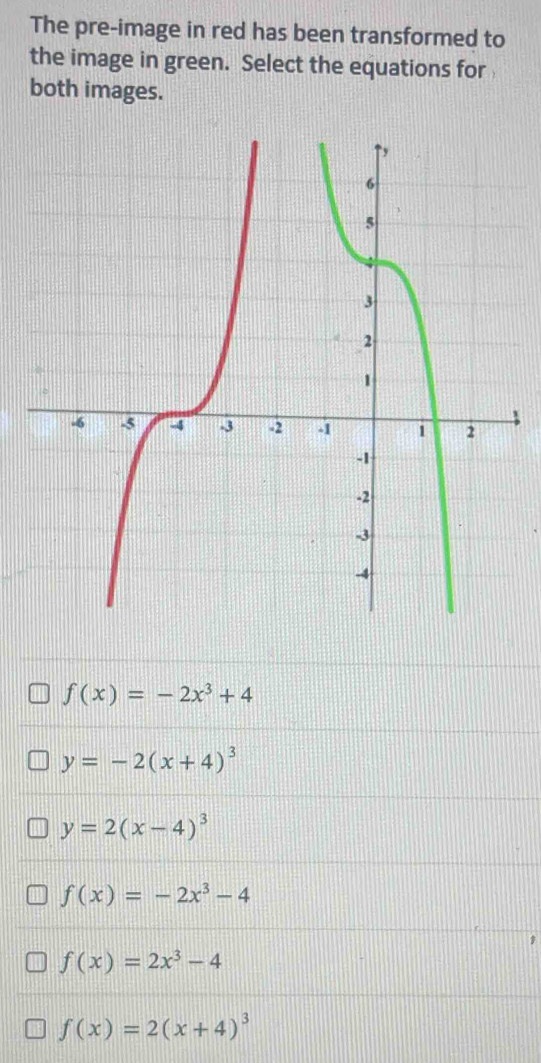 The pre-image in red has been transformed to
the image in green. Select the equations for
both images.
f(x)=-2x^3+4
y=-2(x+4)^3
y=2(x-4)^3
f(x)=-2x^3-4
f(x)=2x^3-4
f(x)=2(x+4)^3