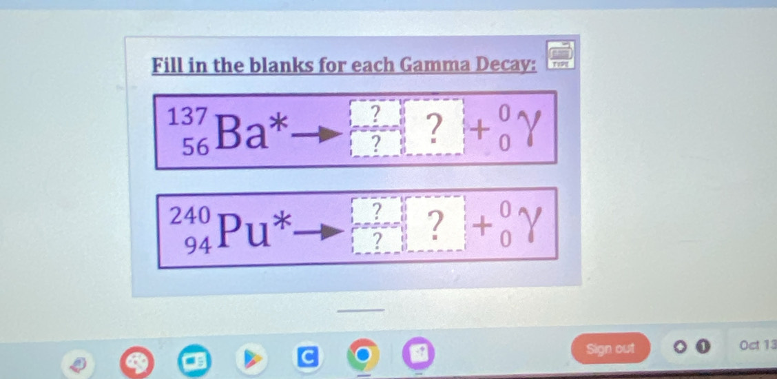 Fill in the blanks for each Gamma Decay:
_(56)^(137)Ba^* ?+beginarrayr 0 7endarray ]+beginarrayr 0 0endarray gamma
_(94)^(240)Pu^* □ +beginarrayr 0 1endarray gamma
Sign out Oct 13