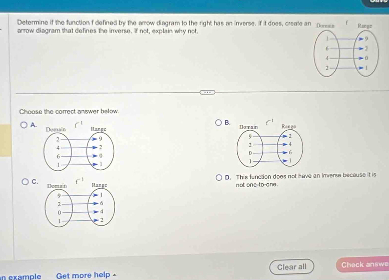 Determine if the function f defined by the arrow diagram to the right has an inverse. If it does, create a
arrow diagram that defines the inverse. If not, explain why not.
Choose the correct answer below.
B.
A.
D. This function does not have an inverse because it is
C. not one-to-one.
n example Get more help ^ Clear all Check answe