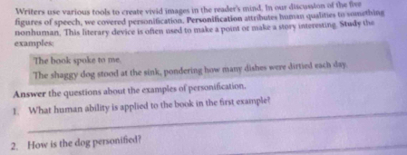 Writers use various tools to create vivid images in the reader's mind. In our discussion of the five 
figures of speech, we covered personification, Personification attributes human qualities to something 
nonhuman. This literary device is often used to make a point or make a story interesting. Study the 
examples 
The book spoke to me. 
The shaggy dog stood at the sink, pondering how many dishes were dirtied each day. 
Answer the questions about the examples of personification. 
_ 
1. What human ability is applied to the book in the first example? 
2. How is the dog personified?_