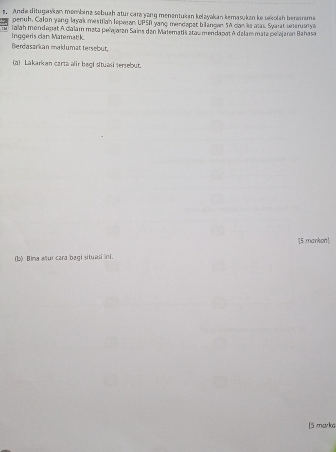 Anda ditugaskan membina sebuah atur cara yang menentukan kelayakan kemasukan ke sekolah berasrama 
penuh. Calon yang layak mestilah lepasan UPSR yang mendapat bilangan 5A dan ke atas. Syarat seterusnya
136 ialah mendapat A dalam mata pelajaran Sains dan Matematik atau mendapat A dalam mata pelajaran Bahasa 
Inggeris dan Matematik. 
Berdasarkan maklumat tersebut, 
(a) Lakarkan carta alir bagi situasi tersebut. 
[5 markah] 
(b) Bina atur cara bagi situasi ini. 
[5 marka