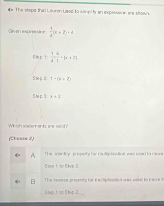 The steps that Lauren used to simplify an expression are shown.
Given expression:  1/4 (x+2)· 4
Step : 1/4 ·  4/1 · (x+2). 
Step 2: 1· (x+2)
Step 3: x+2
Which statements are valid?
(Choose 2)
A The identity property for multiplication was used to move
Step 1 to Step 2.
B The inverse property for multiplication was used to move f
Step 1 to Step 2.