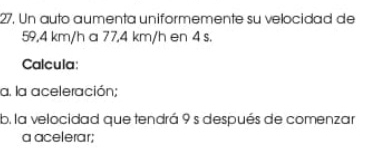 Un auto aumenta uniformemente su velocidad de
59,4 km/h a 77,4 km/h en 4 s. 
Calcula: 
a. la aceleración; 
b. la velocidad que tendrá 9 s después de comenzar 
a acelerar;