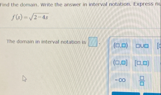 Find the domain. Write the answer in interval notation. Express nu
f(s)=sqrt(2-4s)
The domain in interval notation is □. (□ ,□ ) □ U□ In
(□ ,□ ] [□ ,□ )
-∞  □ /□  