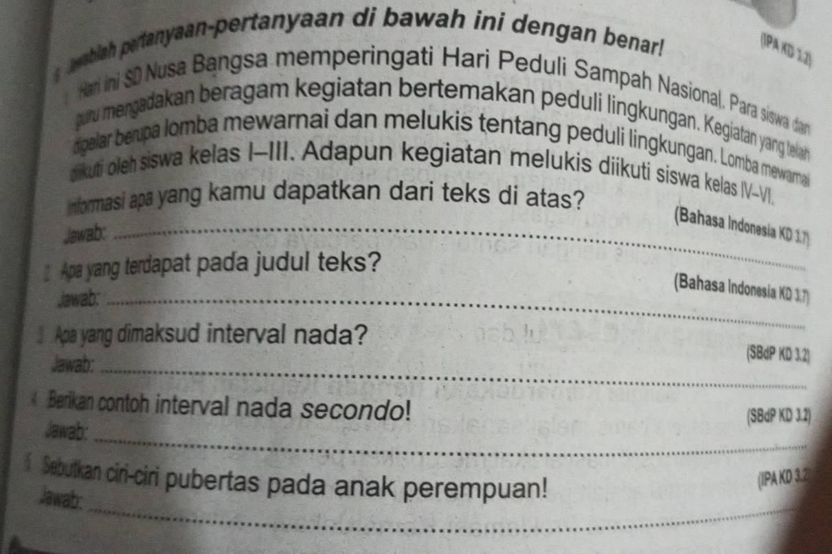 wablah pertanyaan-pertanyaan di bawah ini dengan benar! 
(1P KD 12) 
Hari ini SD Nusa Bangsa memperingati Hari Peduli Sampah Nasional. Para siswa dan 
a 
puru mengadakan beragam kegiatan bertemakan peduli lingkungan. Kegiatan yang telah 
digelar berupa lomba mewarnai dan melukis tentang peduli lingkungan. Lomba mewarnai 
dikuti oleh siswa kelas I-III. Adapun kegiatan melukis diikuti siswa kelas IV-VI. 
informasi apa yang kamu dapatkan dari teks di atas? 
_(Bahasa Indonesia KD 1.7) 
Jawab: 
Apa yang terdapat pada judul teks? 
(Bahasa Indonesia KD 3.7) 
Jawab:_ 
Apa yang dimaksud interval nada? 
Jawab:_ 
(SBdP KD 3.2) 
Berikan contoh interval nada secondo! 
_ 
Jawab: 
(SBdP KD 3.2) 
Sebutkan ciri-ciri pubertas pada anak perempuan! 
(IPA KD 3.2 
_ 
Jawab: