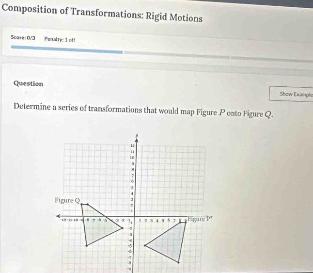 Composition of Transformations: Rigid Motions 
Score: 0/3 Penalty: 1 off 
Question Show Example 
Determine a series of transformations that would map Figure P onto Figure Q.
-9