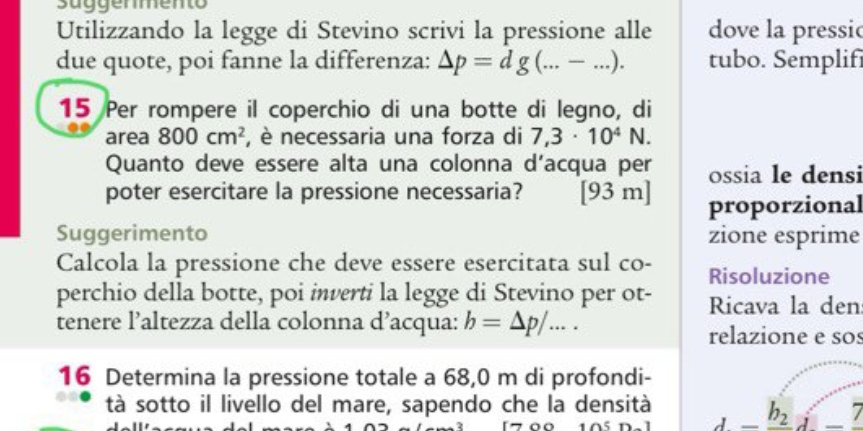 suggemento 
Utilizzando la legge di Stevino scrivi la pressione alle dove la pressic 
due quote, poi fanne la differenza: △ p=dg(...-...). tubo. Semplifi 
15 Per rompere il coperchio di una botte di legno, di 
area 800cm^2 , necessaria una forza di 7,3· 10^4N. 
Quanto deve essere alta una colonna d’acqua per ossia le densi 
poter esercitare la pressione necessaria? [93 m ] proporzional 
Suggerimento zione esprime 
Calcola la pressione che deve essere esercitata sul co- Risoluzione 
perchio della botte, poi inverti la legge di Stevino per ot- Ricava la den 
tenere l’altezza della colonna d’acqua: b=△ p/... 
relazione e sos 
16 Determina la pressione totale a 68,0 m di profondi- 
tà sotto il livello del mare, sapendo che la densità _ b_ 2i-_ 7
A^