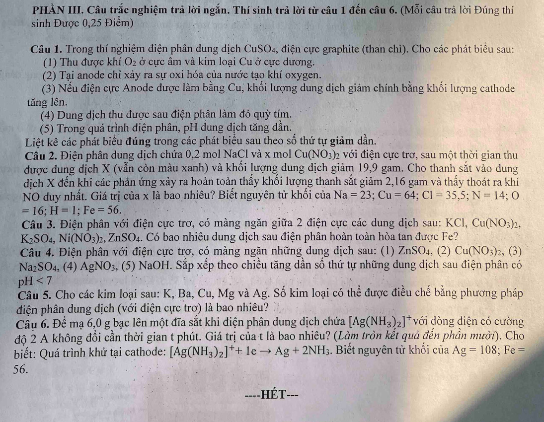 PHÀN III. Câu trắc nghiệm trả lời ngắn. Thí sinh trả lời từ câu 1 đến câu 6. (Mỗi câu trả lời Đúng thí
sinh Được 0,25 Điểm)
Câu 1. Trong thí nghiệm điện phân dung dịch CuSO₄, điện cực graphite (than chì). Cho các phát biểu sau:
(1) Thu được khí O_2 ở cực âm và kim loại Cu ở cực dương.
(2) Tại anode chỉ xảy ra sự oxi hóa của nước tạo khí oxygen.
(3) Nếu điện cực Anode được làm bằng Cu, khối lượng dung dịch giảm chính bằng khối lượng cathode
tăng lên.
(4) Dung dịch thu được sau điện phân làm đỏ quỳ tím.
(5) Trong quá trình điện phân, pH dung dịch tăng dần.
Liệt kê các phát biểu đúng trong các phát biểu sau theo số thứ tự giảm dần.
Câu 2. Điện phân dung dịch chứa 0,2 mol NaCl và x mol Cu(NO_3)_2 với điện cực trơ, sau một thời gian thu
được dung dịch X (vẫn còn màu xanh) và khối lượng dung dịch giảm 19,9 gam. Cho thanh sắt vào dung
dịch X đến khi các phản ứng xảy ra hoàn toàn thấy khối lượng thanh sắt giảm 2,16 gam và thấy thoát ra khí
NO duy nhất. Giá trị của x là bao nhiêu? Biết nguyên tử khối của Na=23;Cu=64;Cl=35,5;N=14;O
=16;H=1;Fe=56.
Câu 3. Điện phân với điện cực trơ, có màng ngăn giữa 2 điện cực các dung dịch sau: KCl,Cu(NO_3)_2,
K_2SO_4,Ni(NO_3)_2,ZnSO_4. Có bao nhiêu dung dịch sau điện phân hoàn toàn hòa tan được Fe?
Câu 4. Điện phân với điện cực trơ, có màng ngăn những dung dịch sau: (1) ZnSO_4 , (2) Cu(NO_3)_2 , (3)
Na_2SO_4 , (4) AgNO_3, (5) NaOH. Sắp xếp theo chiều tăng dần số thứ tự những dung dịch sau điện phân có
pH<7</tex>
Câu 5. Cho các kim loại sau: K, Ba, Cu, Mg và Ag. Số kim loại có thể được điều chế bằng phương pháp
điện phân dung dịch (với điện cực trơ) là bao nhiêu?
Câu 6. Để mạ 6,0 g bạc lên một đĩa sắt khi điện phân dung dịch chứa [Ag(NH_3)_2]^+ với dòng điện có cường
độ 2 A không đổi cần thời gian t phút. Giá trị của t là bao nhiêu? (Làm tròn kết quả đến phần mười). Cho
biết: Quá trình khử tại cathode: [Ag(NH_3)_2]^++1eto Ag+2NH_3. Biết nguyên tử khối của Ag=108;Fe=
56.
===-HÉT=-=