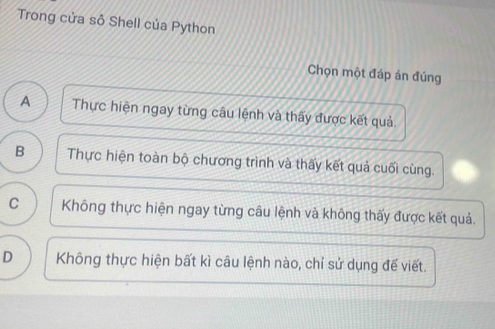 Trong cửa sỏ Shell của Python
Chọn một đáp án đúng
A Thực hiện ngay từng câu lệnh và thấy được kết quả.
B Thực hiện toàn bộ chương trình và thấy kết quả cuối cùng.
C Không thực hiện ngay từng câu lệnh và không thấy được kết quả.
D Không thực hiện bất kì câu lệnh nào, chỉ sử dụng đế viết.