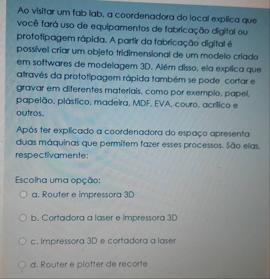 Ao visitar um fab lab, a coordenadora do local explica que
você fará uso de equipamentos de fabricação digital ou
prototipagem rápida. A partir da fabricação digital é
possível criar um objeto tridimensional de um modelo criado
em softwares de modelagem 3D. Além disso, ela explica que
através da prototipagem rápida também se pode cortar e
gravar em diferentes materiais, como por exemplo, papel,
papelão, plástico, madeira, MDF, EVA, couro, acrílico e
outros.
Após ter explicado a coordenadora do espaço apresenta
duas máquinas que permitem fazer esses processos. São elas,
respectivamente:
Escolha uma opção:
a. Router e impressora 3D
b. Cortadora a laser e impressora 3D
c. Impressora 3D e cortadora a laser
d. Router e plotter de recorte