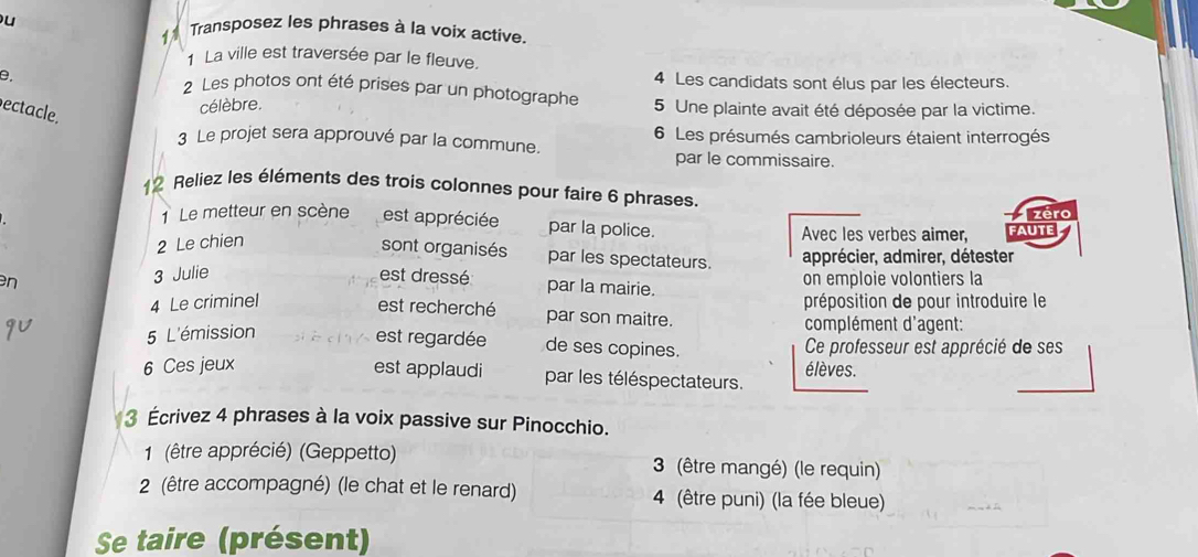 Transposez les phrases à la voix active. 
1 La ville est traversée par le fleuve. 
0. 
2 Les photos ont été prises par un photographe 4 Les candidats sont élus par les électeurs. 
ectacle. 
célèbre. 5 Une plainte avait été déposée par la victime. 
3 Le projet sera approuvé par la commune. 6 Les présumés cambrioleurs étaient interrogés 
par le commissaire. 
12 Reliez les éléments des trois colonnes pour faire 6 phrases. 
éro 
1 Le metteur en scène est appréciée par la police. Avec les verbes aimer, faute 
2 Le chien 
sont organisés par les spectateurs. apprécier, admirer, détester 
n 3 Julie est dressé par la mairie. on emploie volontiers la 
4 Le criminel préposition de pour introduire le 
est recherché par son maitre. 
5 L'émission complément d'agent: 
est regardée de ses copines. Ce professeur est apprécié de ses 
6 Ces jeux est applaudi par les téléspectateurs. élèves. 
3 Écrivez 4 phrases à la voix passive sur Pinocchio. 
1 (être apprécié) (Geppetto) 3 (être mangé) (le requin) 
2 (être accompagné) (le chat et le renard) 4 (être puni) (la fée bleue) 
Se taire (présent)