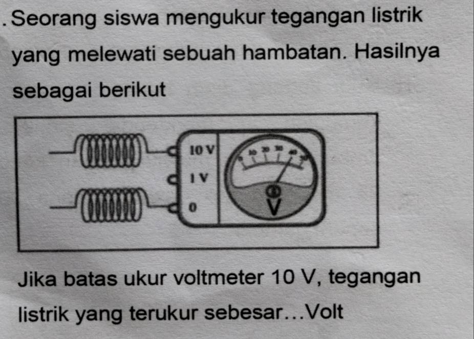 Seorang siswa mengukur tegangan listrik 
yang melewati sebuah hambatan. Hasilnya 
sebagai berikut 
Jika batas ukur voltmeter 10 V, tegangan 
listrik yang terukur sebesar...Volt