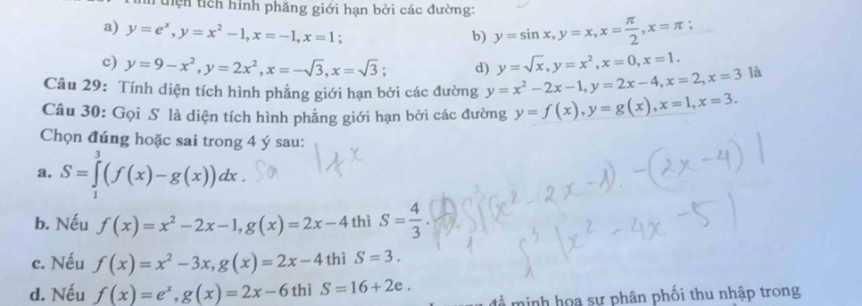 Tuện tích hình phăng giới hạn bởi các đường:
a) y=e^x, y=x^2-1, x=-1, x=1; y=sin x, y=x, x= π /2 , x=π;
b)
c) y=9-x^2, y=2x^2, x=-sqrt(3), x=sqrt(3); d) y=sqrt(x), y=x^2, x=0, x=1. 
Câu 29: Tính diện tích hình phẳng giới hạn bởi các đường y=x^2-2x-1, y=2x-4, x=2, x=3 là
Câu 30: Gọi S là diện tích hình phẳng giới hạn bởi các đường y=f(x), y=g(x), x=1, x=3. 
Chọn đúng hoặc sai trong 4 ý sau:
a. S=∈tlimits _1^(3(f(x)-g(x))dx.
b. Nếu f(x)=x^2)-2x-1, g(x)=2x-4 thì S= 4/3 .
c. Nếu f(x)=x^2-3x, g(x)=2x-4thiS=3.
d. Nếu f(x)=e^x, g(x)=2x-6thiS=16+2e. 
minh hoa sự phân phối thu nhập trong