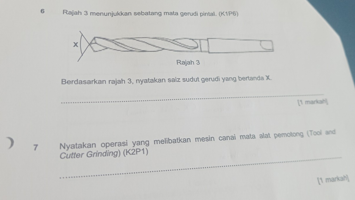 Rajah 3 menunjukkan sebatang mata gerudi pintal. (K1P6)
x
Rajah 3 
Berdasarkan rajah 3, nyatakan saiz sudut gerudi yang bertanda X. 
_ 
[1 markah] 
) 7 Nyatakan operasi yang melibatkan mesin canai mata alat pemotong (Tool and 
_Cutter Grinding) (K2P1) 
[1 markah]