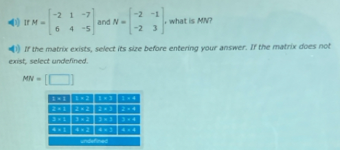 ) If M=beginbmatrix -2&1&-7 6&4&-5endbmatrix and N=beginbmatrix -2&-1 -2&3endbmatrix , what is MN?
)) If the matrix exists, select its size before entering your answer. If the matrix does not
exist, select undefined.
MN=[□ ]