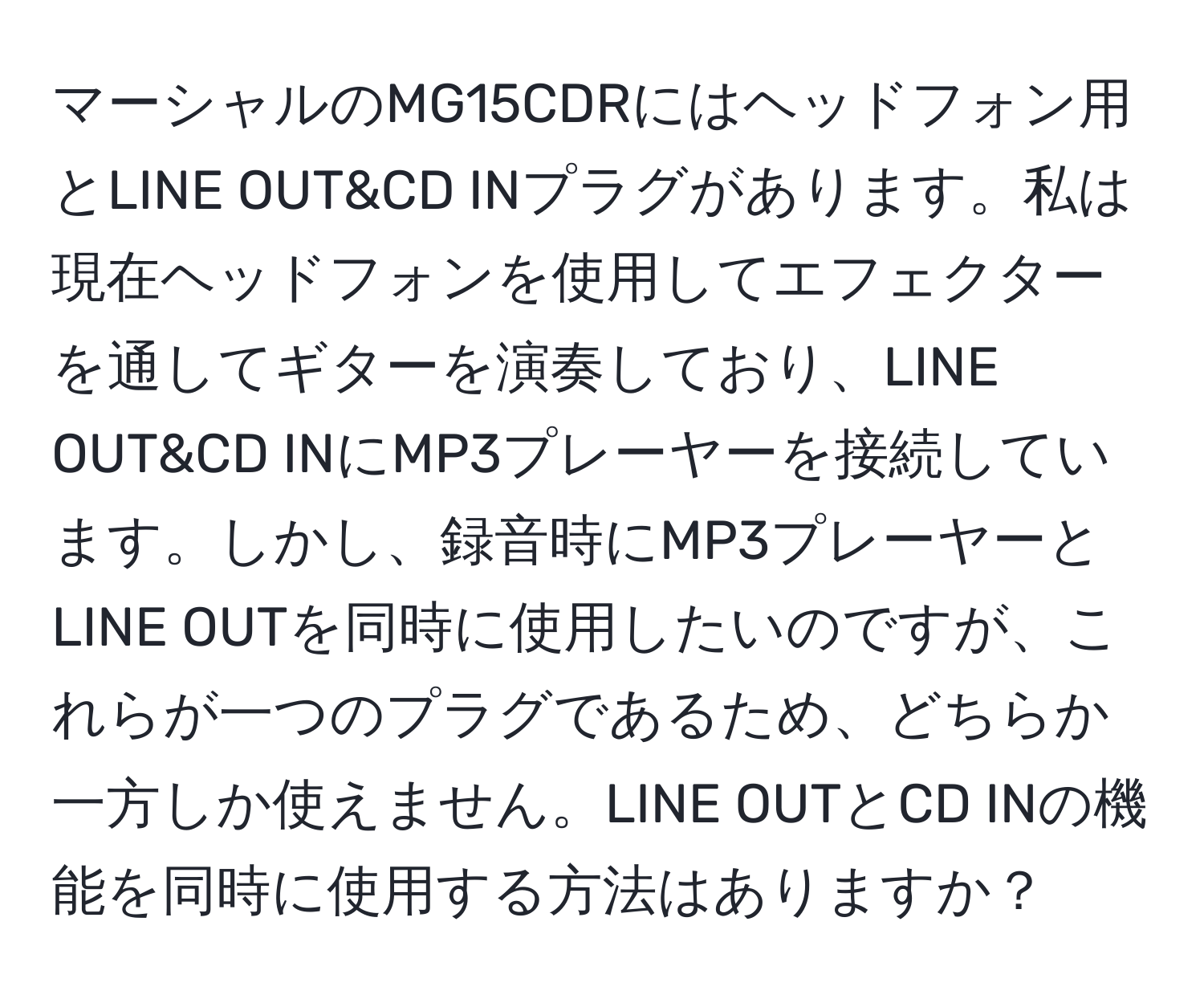 マーシャルのMG15CDRにはヘッドフォン用とLINE OUT&CD INプラグがあります。私は現在ヘッドフォンを使用してエフェクターを通してギターを演奏しており、LINE OUT&CD INにMP3プレーヤーを接続しています。しかし、録音時にMP3プレーヤーとLINE OUTを同時に使用したいのですが、これらが一つのプラグであるため、どちらか一方しか使えません。LINE OUTとCD INの機能を同時に使用する方法はありますか？