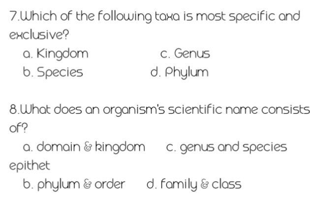 Which of the following taxa is most specific and
exclusive?
a. Kingdom c. Genus
b. Species d. Phylum
8.What does an organism's scientific name consists
of?
a. domain & kingdom c. genus and species
epithet
b. phylum & order d. family & class