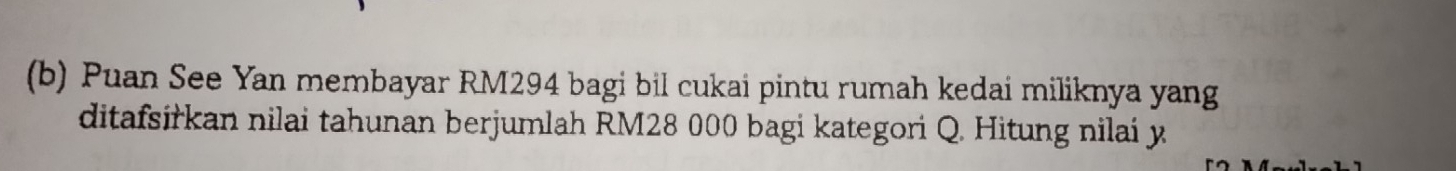 Puan See Yan membayar RM294 bagi bil cukai pintu rumah kedai miliknya yang 
ditafsiřkan nilai tahunan berjumlah RM28 000 bagi kategori Q. Hitung nilaí y