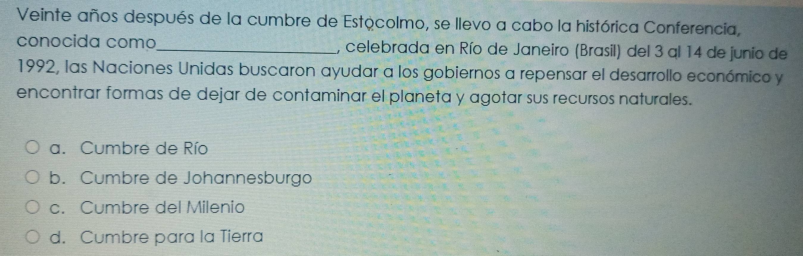 Veinte años después de la cumbre de Estocolmo, se llevo a cabo la histórica Conferencia,
conocida como_ , celebrada en Río de Janeiro (Brasil) del 3 al 14 de junio de
1992, las Naciones Unidas buscaron ayudar a los gobiernos a repensar el desarrollo económico y
encontrar formas de dejar de contaminar el planeta y agotar sus recursos naturales.
a. Cumbre de Río
b. Cumbre de Johannesburgo
c. Cumbre del Milenio
d. Cumbre para la Tierra