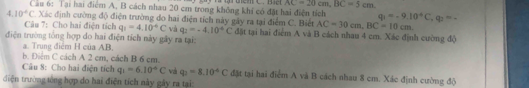 Tà tại điểm C. Biết AC=20cm, BC=5cm. 
Câu 6: Tại hai điểm A, B cách nhau 20 cm trong không khí có đặt hai điện tích q_1=-9.10^(-6)C, q_2=-
4.10^(-6)C *. Xác định cường độ điện trường do hai điện tích này gây ra tại điểm C. Biết AC=30cm, BC=10cm. 
Câu 7: Cho hai điện tích q_1=4.10^(-6)C và q_2=-4.10^(-6)C
điện trường tổng hợp do hai điện tích này gây ra tại: đặt tại hai điểm A và B cách nhau 4 cm. Xác định cường độ 
a. Trung điểm H của AB. 
b. Điểm C cách A 2 cm, cách B 6 cm. 
Câu 8: Cho hai điện tích q_1=6.10^(-6)C và q_2=8.10^(-6)C đặt tại hai điểm A và B cách nhau 8 cm. Xác định cường độ 
tiện trường tổng hợp do hai điện tích này gây ra tại: