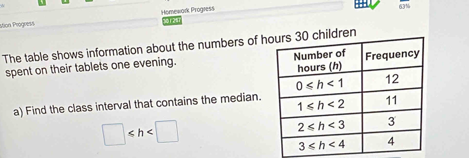 63%
stion Progress Homework Progress
30 / 267
The table shows information about the numbers of hhildren
spent on their tablets one evening.
a) Find the class interval that contains the median.
□ ≤slant h