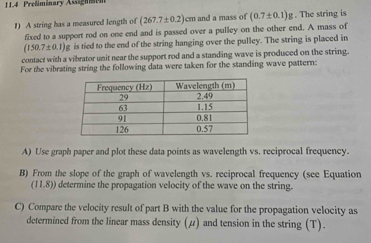 11.4 Preliminary Assignment 
1) A string has a measured length of (267.7± 0.2)cm and a mass of (0.7± 0.1)g. The string is 
fixed to a support rod on one end and is passed over a pulley on the other end. A mass of
(150.7± 0.1)g is tied to the end of the string hanging over the pulley. The string is placed in 
contact with a vibrator unit near the support rod and a standing wave is produced on the string. 
For the vibrating string the following data were taken for the standing wave pattern: 
A) Use graph paper and plot these data points as wavelength vs. reciprocal frequency. 
B) From the slope of the graph of wavelength vs. reciprocal frequency (see Equation 
(11.8)) determine the propagation velocity of the wave on the string. 
C) Compare the velocity result of part B with the value for the propagation velocity as 
determined from the linear mass density (μ) and tension in the string (T).