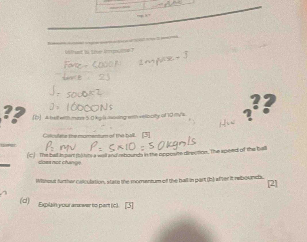 What is the impusse? 
?? 
?? (b) A ball with mass 5.0 kg is moving with velooity of 10 m/s ? 
Calculate the momentum of the ball. [3] 
(C) The ball in part (b) hits a wall and rebounds in the opposite direction. The speed of the ball 
does not change. 
Without further calculation, state the momentum of the ball in part (b) after it rebounds. 
[2] 
(d) Explain your answer to part (c).