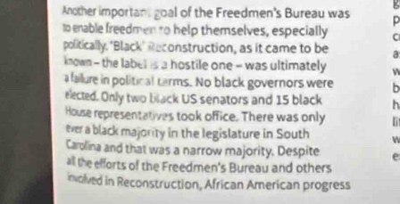 Another important goal of the Freedmen's Bureau was D 
to enable freedmen to help themselves, especially C 
politically. "Black" Reconstruction, as it came to be a 
known - the label is a hostile one - was ultimately 
a failure in political carms. No black governors were b 
elected. Only two black US senators and 15 black h 
House representatives took office. There was only 
ever a black majority in the legislature in South W 
Carolina and that was a narrow majority, Despite e 
all the efforts of the Freedmen's Bureau and others 
nvolved in Reconstruction, African American progress