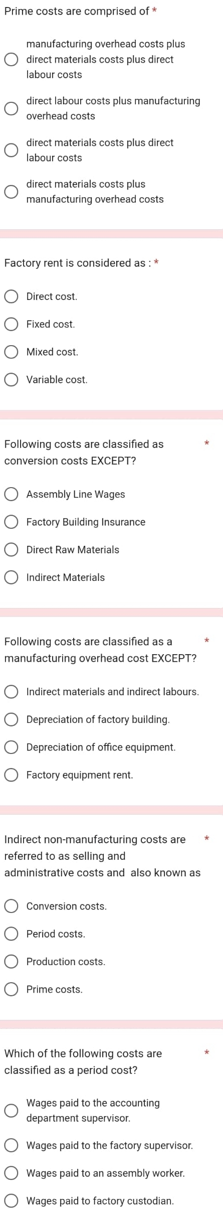 Prime costs are comprised of *
manufacturing overhead costs plus
labour costs
direct labour costs plus manufacturing
overhead costs
direct materials costs plus direct
labour costs
direct materials costs plus
Factory rent is considered as : *
Direct cost.
Fixed cost.
Mixed cost.
Variable cost.
Following costs are classified as
conversion costs EXCEPT?
Assembly Line Wages
Direct Raw Materials
Indirect Materials
Following costs are classified as a
manufacturing overhead cost EXCEPT?
Indirect materials and indirect labours
Depreciation of factory building.
Depreciation of office equipment.
Factory equipment rent.
Indirect non-manufacturing costs are
referred to as selling and
administrative costs and also known as
Conversion costs.
Production costs
Prime costs.
Which of the following costs are
classified as a period cost?
Wages paid to the accounting
Wages paid to the factory supervisor.
Wages paid to an assembly worker.
Wages paid to factory custodian.