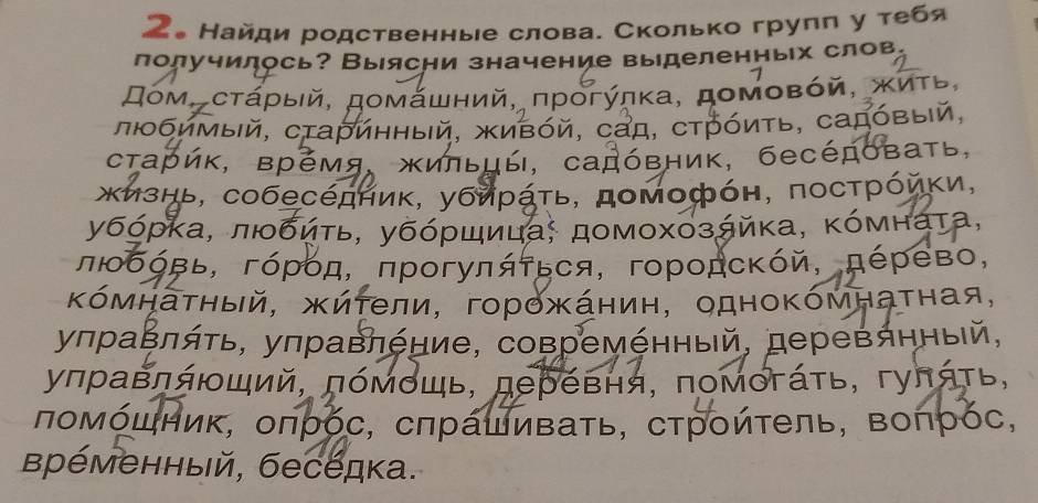 2。 Найди родственные слова. Сколько груππ у τебя
лолучилось? Выясни значение выделенных слов,
Дом, сτάρыιй, домάшний, πρогύηκа, доΜοвόй, κиΤь,
πΙбимый, сτаринный, живόй, сад, стрόиτь, садόвый,
старик, время, жиπьцы, садόвник, беседоваτь,
жизнь, собеседήиκ, убиράτь, домофόн, посτρόйκи,
убόρκа, πιδδиτь, убόρшицας домοхοзάйκа, κόмнаτа,
πΙοбόвь, гόρόд, πрогуπяτься, городсκόй, πέρево,
Κόмηаτηый, жиτели, горожάнин, одноΚόмнаτная,
уπраΒляτь, уπравπение, совремέнный, деревянный,
уπравπяющий, πόмόшь, деревня, πомогάτь, гуπяτь,
πомόшник, оπρόс, сπрашиваτь, сτрοйτеπь, Βоπρόс,
Βременный, беседка.