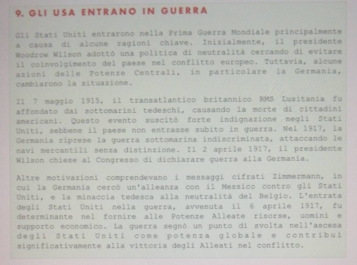 LI U S A E N TR AN O IN G U E R R A 
Glí Statí Uníti entrarono nella Prima Guerra Mondiale principalmente 
a causa di alcune ragioni chiave. Inizialmente, il presidente 
Woodrow Wilson adottò una politica di neutralità cercando di evitare 
il coinvolgimento del paese nel conflitto europeo. Tuttavia, alcune 
azioni delle Potenze Centrali, in particolare la Germania, 
cambiarono la situazione. 
Il 7 maggio 1915, il transatlantico britannico RMS Lusitania fu 
affondato dai sottomarini tedeschi, causando la morte dí cittadiní 
americani. Questo evento suscitò forte indignazione negli Stati 
Uniti, sebbene il paese non entrasse subito in guerra. Neł 1917, la 
Germania riprese la guerra sottomarína indiscriminata, attaccando le 
navi mercantili senza distinzione. Il 2 aprile 1917, il presidente 
Wilson chiese al Congresso di dichiarare guerra alla Germania. 
Altre motivazioni comprendevano i messaggi cifrati Zimmermann, in 
cui la Germania cercò un'alleanza con il Messico contro gli Stati 
Uniti, e la minaccia tedesca alla neutralità del Belgio. L'entrata 
degli Stati Uniti nella guerra, avvenuta il 6 aprile 1917, fu 
determinante nel fornire alle Potenze Alleate risorse, uomini e 
supporto economico. La guerra segnò un punto di svolta nell'ascesa 
degli Stati Uniti come potenza globale e contribui 
significativamente alla vittoria degli Alleati nel conflitto.