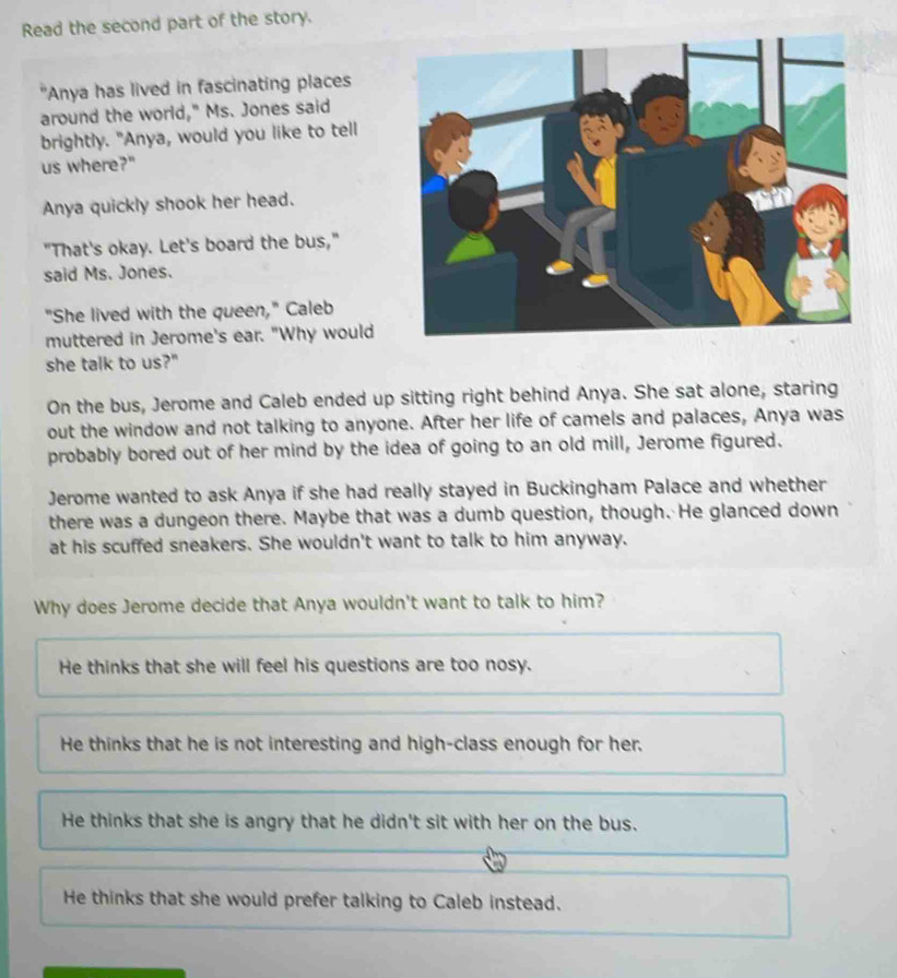 Read the second part of the story.
Anya has lived in fascinating places
around the world," Ms. Jones said
brightly. "Anya, would you like to tell
us where?"
Anya quickly shook her head.
"That's okay. Let's board the bus,"
said Ms. Jones.
"She lived with the queen," Caleb
muttered in Jerome's ear. "Why would
she talk to us?"
On the bus, Jerome and Caleb ended up sitting right behind Anya. She sat alone, staring
out the window and not talking to anyone. After her life of camels and palaces, Anya was
probably bored out of her mind by the idea of going to an old mill, Jerome figured.
Jerome wanted to ask Anya if she had really stayed in Buckingham Palace and whether
there was a dungeon there. Maybe that was a dumb question, though. He glanced down
at his scuffed sneakers. She wouldn't want to talk to him anyway.
Why does Jerome decide that Anya wouldn't want to talk to him?
He thinks that she will feel his questions are too nosy.
He thinks that he is not interesting and high-class enough for her.
He thinks that she is angry that he didn't sit with her on the bus.
He thinks that she would prefer talking to Caleb instead.