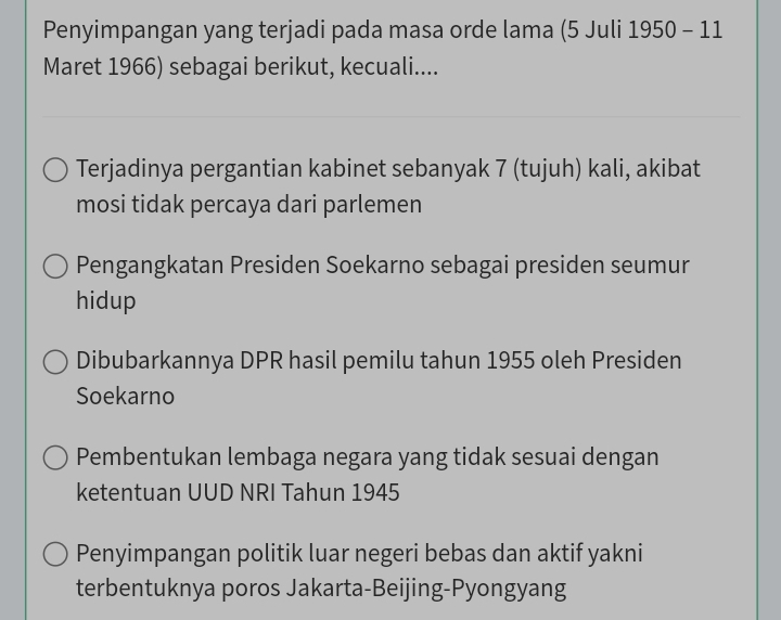 Penyimpangan yang terjadi pada masa orde lama (5 Juli 1950 - 11
Maret 1966) sebagai berikut, kecuali....
Terjadinya pergantian kabinet sebanyak 7 (tujuh) kali, akibat
mosi tidak percaya dari parlemen
Pengangkatan Presiden Soekarno sebagai presiden seumur
hidup
Dibubarkannya DPR hasil pemilu tahun 1955 oleh Presiden
Soekarno
Pembentukan lembaga negara yang tidak sesuai dengan
ketentuan UUD NRI Tahun 1945
Penyimpangan politik luar negeri bebas dan aktif yakni
terbentuknya poros Jakarta-Beijing-Pyongyang