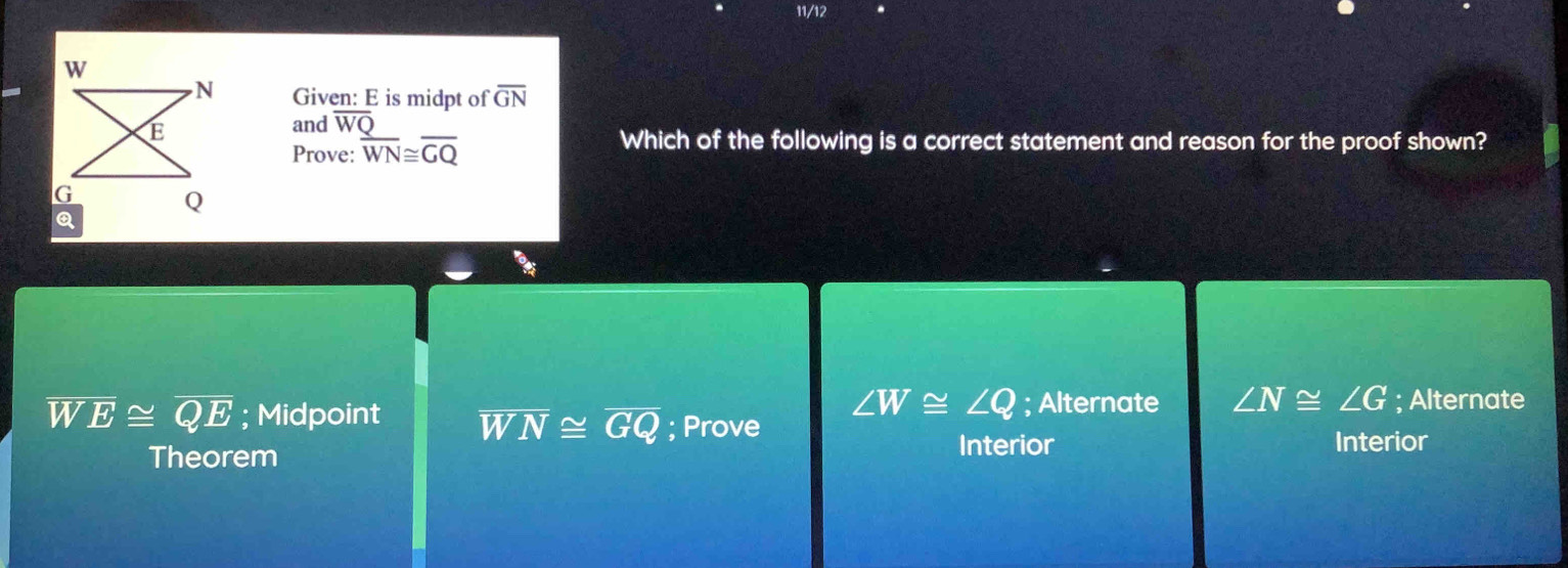 11/12
Given: E is midpt of overline GN
and overline WQ
Prove: overline WN≌ overline GQ
Which of the following is a correct statement and reason for the proof shown?
∠ W≌ ∠ Q; Alternate ∠ N≌ ∠ G; Alternate
1 V overline E≌ overline QE; Midpoint overline WN≌ overline GQ; Prove
Theorem
Interior Interior