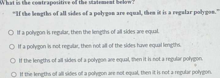 What is the contrapositive of the statement below?
“If the lengths of all sides of a polygon are equal, then it is a regular polygon.”
If a polygon is regular, then the lengths of all sides are equal.
If a polygon is not regular, then not all of the sides have equal lengths.
If the lengths of all sides of a polygon are equal, then it is not a regular polygon.
If the lengths of all sides of a polygon are not equal, then it is not a regular polygon.