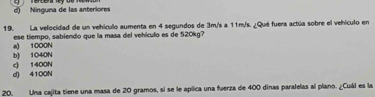 Tercera ley de Mewton
d) Ninguna de las anteriores
19. La velocidad de un vehículo aumenta en 4 segundos de 3m/s a 11m/s. ¿Qué fuera actúa sobre el vehículo en
ese tiempo, sabiendo que la masa del vehículo es de 520kg?
a) 1000N
b) 1040N
c) 1400N
d) 4100N
20. Una cajita tiene una masa de 20 gramos, si se le aplica una fuerza de 400 dinas paralelas al plano. ¿Cuál es la