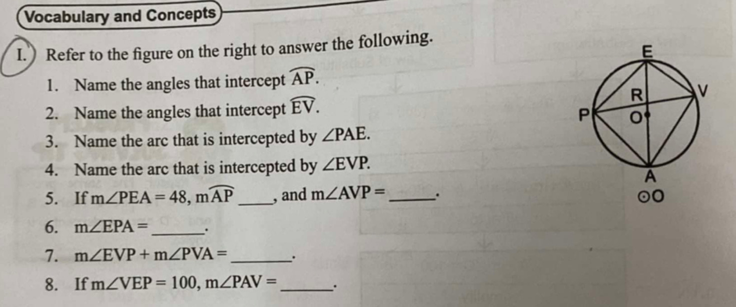 Vocabulary and Concepts
I. Refer to the figure on the right to answer the following.
1. Name the angles that intercept widehat AP.
2. Name the angles that intercept widehat EV.
3. Name the arc that is intercepted by ∠ PAE.
4. Name the arc that is intercepted by ∠ EVP.
5. If m∠ PEA=48,mwidehat AP _, and m∠ AVP= _ . 
6. m∠ EPA= _ .
7. m∠ EVP+m∠ PVA= _
8. If m∠ VEP=100,m∠ PAV= _
.