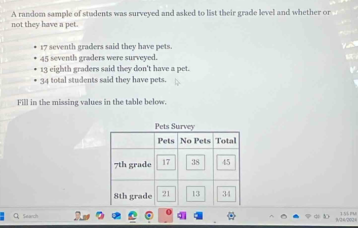 A random sample of students was surveyed and asked to list their grade level and whether or 
not they have a pet.
17 seventh graders said they have pets.
45 seventh graders were surveyed.
13 eighth graders said they don't have a pet.
34 total students said they have pets. 
Fill in the missing values in the table below. 
Q Search 1:SS PM 
9/24/2024