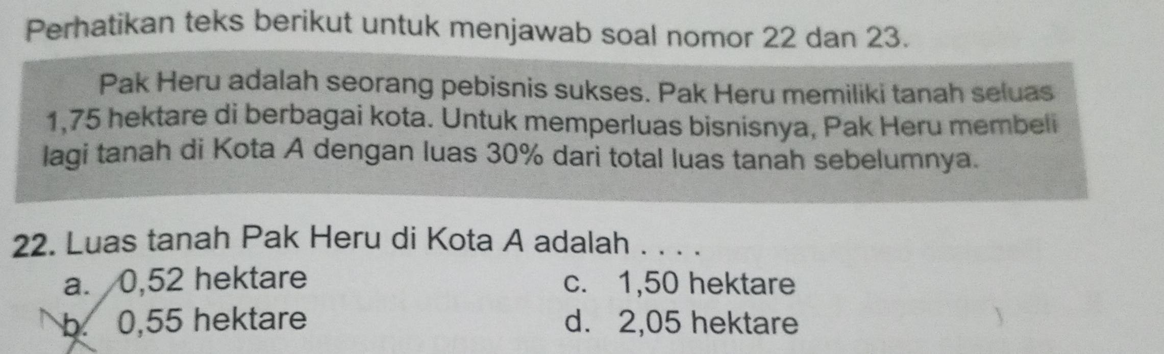 Perhatikan teks berikut untuk menjawab soal nomor 22 dan 23.
Pak Heru adalah seorang pebisnis sukses. Pak Heru memiliki tanah seluas
1,75 hektare di berbagai kota. Untuk memperluas bisnisnya, Pak Heru membeli
lagi tanah di Kota A dengan luas 30% dari total luas tanah sebelumnya.
22. Luas tanah Pak Heru di Kota A adalah . . . .
a. 0,52 hektare c. 1,50 hektare
b. 0,55 hektare d. 2,05 hektare