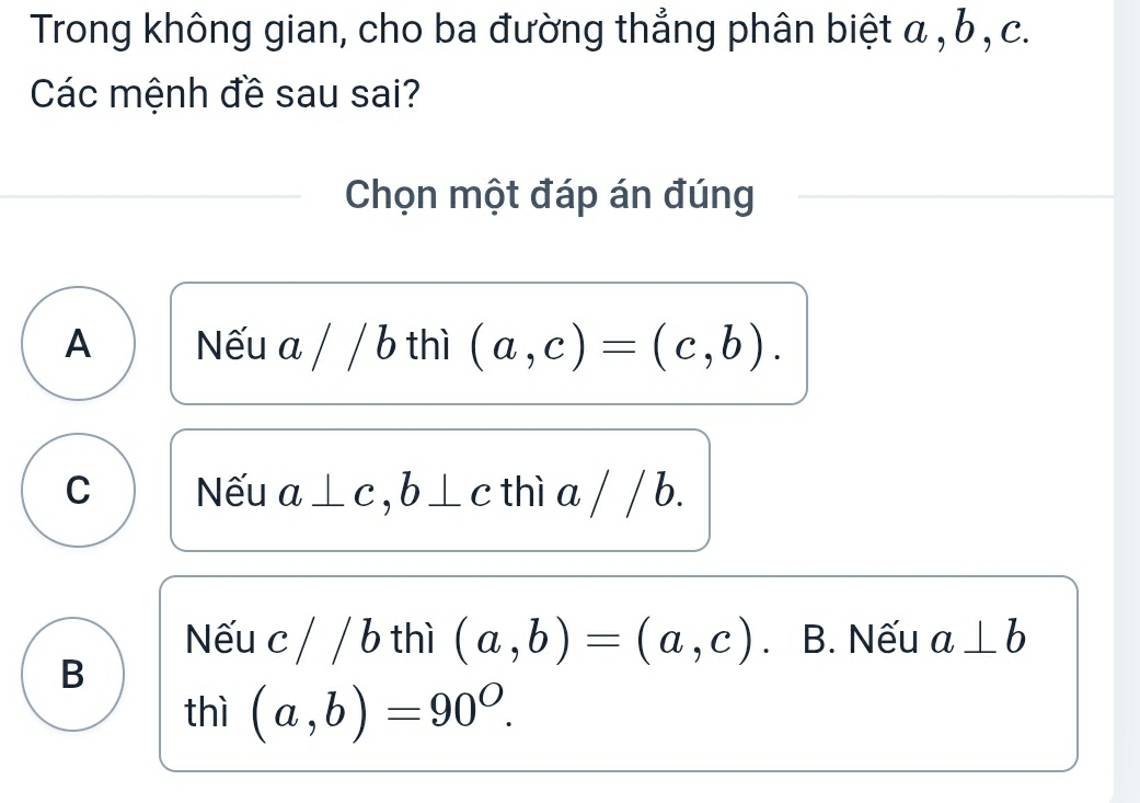 Trong không gian, cho ba đường thẳng phân biệt α , b , c.
Các mệnh đề sau sai?
Chọn một đáp án đúng
A Nếu a / / b thì (a,c)=(c,b).
C Nếu a⊥ c, b⊥ c thì a / / b.
Nếu c / / b thì (a,b)=(a,c) B. Nếu a⊥ b
B
thì (a,b)=90^O.