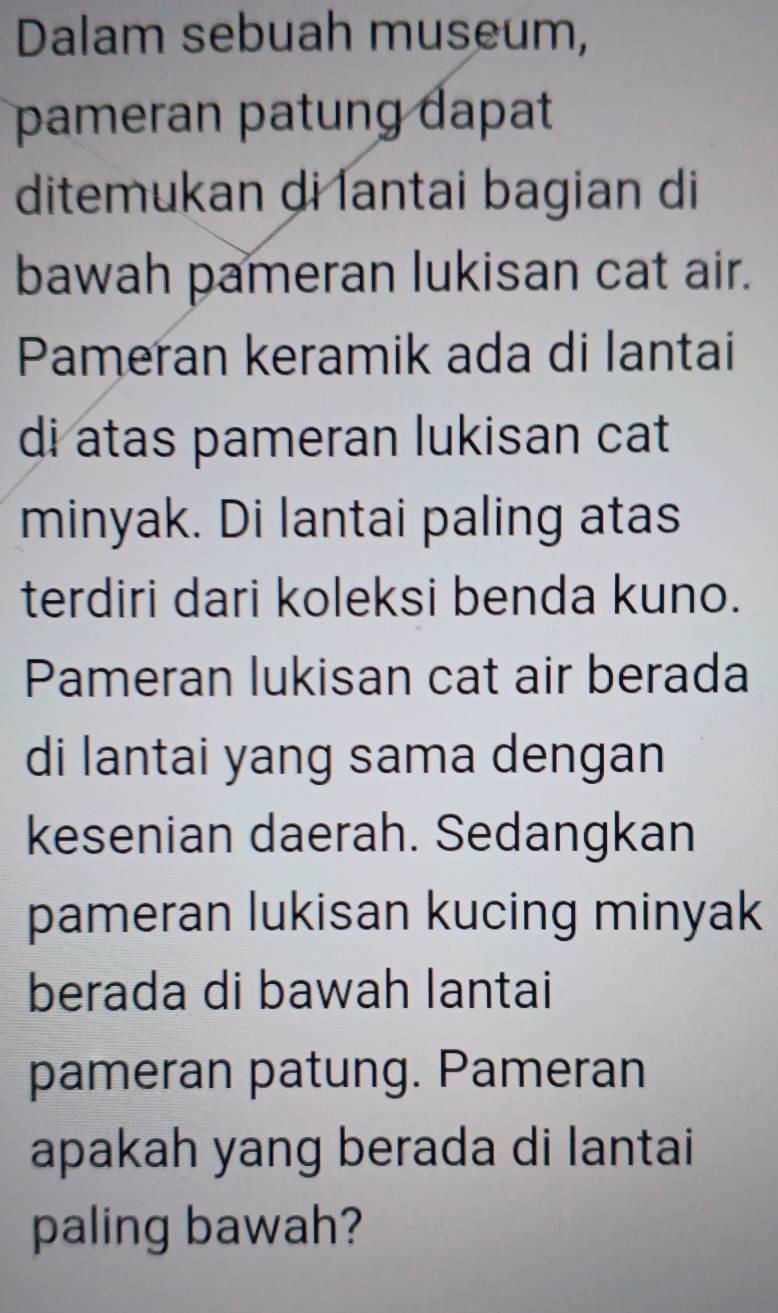 Dalam sebuah museum, 
pameran patung dapat 
ditemukan di lantai bagian di 
bawah pameran lukisan cat air. 
Pameran keramik ada di lantai 
di atas pameran lukisan cat 
minyak. Di lantai paling atas 
terdiri dari koleksi benda kuno. 
Pameran lukisan cat air berada 
di lantai yang sama dengan 
kesenian daerah. Sedangkan 
pameran lukisan kucing minyak 
berada di bawah lantai 
pameran patung. Pameran 
apakah yang berada di lantai 
paling bawah?